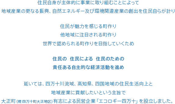 住民自身が主体的に事業に取り組むことによって
				地域産業の更なる振興、自然エネルギー及び環境関連産業の創出を住民自らが計り

				住民が魅力を感じる町作り
				他地域に注目される町作り
				世界で認められる町作りを目指していくため

				住民の  住民による  住民のための
				責任ある自主的な経済活動を進め

				延いては、四万十川流域、高知県、四国地域の住民生活向上と
				地域産業に貢献したいという主旨で
				大正町（現 四万十町大正地区）有志による民営企業「エコロギー四万十」を設立しました。