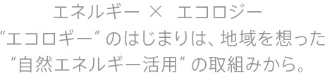 エネルギー×エコロジー “エコロギー”のはじまりは、地域を想った“自然エネルギー活用”の取組みから。