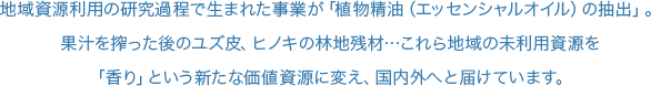 地域資源利用の研究過程で生まれた事業が「植物精油（エッセンシャルオイル）の抽出」。果汁を搾った後のユズ皮、ヒノキの林地残材…これら地域の未利用資源を「香り」という新たな価値資源に変え、国内外へと届けています。